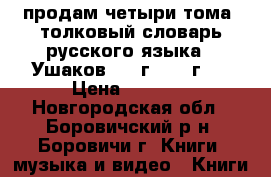 продам четыри тома “толковый словарь русского языка.;“Ушаков.1939г.-1940г.  › Цена ­ 2 000 - Новгородская обл., Боровичский р-н, Боровичи г. Книги, музыка и видео » Книги, журналы   